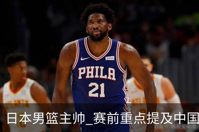 日本男篮主帅 赛前重点提及中国队一人，不是杨瀚森 也不是赵继伟！