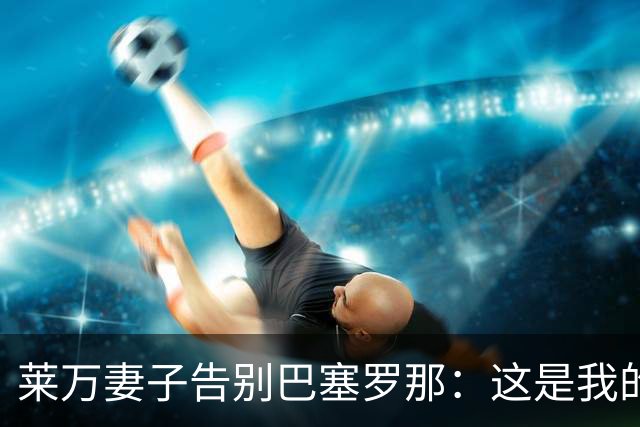 莱万妻子告别巴塞罗那：这是我的家，不想假装潇洒，其实害怕离开