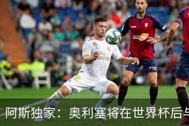 阿斯独家：奥利塞将在世界杯后与拜仁会面，皇马、巴黎等多队有意